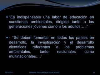 “Es indispensable una labor de educación en cuestiones ambientales, dirigida tanto a las generaciones jóvenes como a los adultos…..”- “Se deben fomentar en todos los países en desarrollo, la investigación y el desarrollo científicos referentes a los problemas ambientales, tanto nacionales como multinacionales….”28/03/2011HOMBRE, NATURALEZA Y SOCIEDAD29
