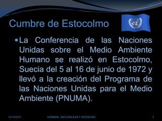 Cumbre de EstocolmoLa Conferencia de las Naciones Unidas sobre el Medio Ambiente Humano se realizó en Estocolmo, Suecia del 5 al 16 de junio de 1972 y llevó a la creación del Programa de las Naciones Unidas para el Medio Ambiente (PNUMA).28/03/2011HOMBRE, NATURALEZA Y SOCIEDAD3