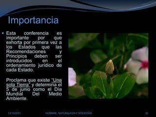 ImportanciaEsta conferencia es importante por que exhorta por primera vez a los Estados que las Recomendaciones y Principios deben ser introducidos en el ordenamiento jurídico de cada Estado.Proclama que existe “Una sola Tierra” y determina el 5 de junio como el Día Mundial Del Medio Ambiente.28/03/2011HOMBRE, NATURALEZA Y SOCIEDAD30