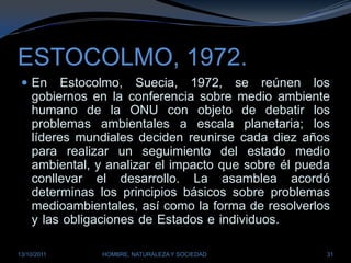 ESTOCOLMO, 1972.En Estocolmo, Suecia, 1972, se reúnen los gobiernos en la conferencia sobre medio ambiente humano de la ONU con objeto de debatir los problemas ambientales a escala planetaria; los líderes mundiales deciden reunirse cada diez años para realizar un seguimiento del estado medio ambiental, y analizar el impacto que sobre él pueda conllevar el desarrollo. La asamblea acordó determinas los principios básicos sobre problemas medioambientales, así como la forma de resolverlos y las obligaciones de Estados e individuos. sobre el particular.28/03/2011HOMBRE, NATURALEZA Y SOCIEDAD31