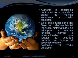 Aumentó la conciencia política sobre la naturaleza global de muchas amenazas al medio ambiente. Es el inicio fundacional del Derecho Medioambiental (conjunto sistematizado de principios y normas jurídicas, internas e internacionales, que regulan la actividad humana en cuanto al aprovechamiento sostenible del medio ambiente.28/03/2011HOMBRE, NATURALEZA Y SOCIEDAD5