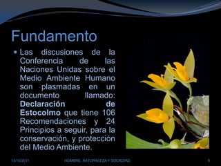 FundamentoLas discusiones de la Conferencia de las Naciones Unidas sobre el Medio Ambiente Humano son plasmadas en un documento llamado: Declaración de Estocolmo que tiene 106 Recomendaciones y 24 Principios a seguir, para la conservación, y protección del Medio Ambiente.28/03/2011HOMBRE, NATURALEZA Y SOCIEDAD6