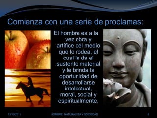 Comienza con una serie de proclamas:El hombre es a la vez obra y artífice del medio que lo rodea, el cual le da el sustento material y le brinda la oportunidad de desarrollarse intelectual, moral, social y espiritualmente.28/03/2011HOMBRE, NATURALEZA Y SOCIEDAD8