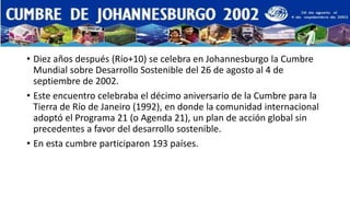 • Diez años después (Río+10) se celebra en Johannesburgo la Cumbre 
Mundial sobre Desarrollo Sostenible del 26 de agosto al 4 de 
septiembre de 2002. 
• Este encuentro celebraba el décimo aniversario de la Cumbre para la 
Tierra de Río de Janeiro (1992), en donde la comunidad internacional 
adoptó el Programa 21 (o Agenda 21), un plan de acción global sin 
precedentes a favor del desarrollo sostenible. 
• En esta cumbre participaron 193 países. 
 