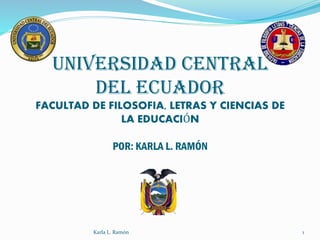 UNIVERSIDAD CENTRAL
DEL ECUADOR
FACULTAD DE FILOSOFIA, LETRAS Y CIENCIAS DE
LA EDUCACIÓN
POR: KARLA L. RAMÓN
Karla L. Ramón 1
 