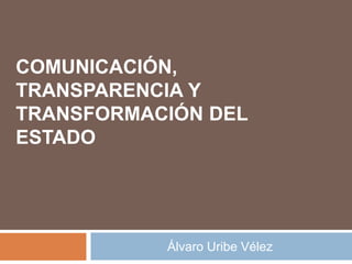 COMUNICACIÓN, 
TRANSPARENCIA Y 
TRANSFORMACIÓN DEL 
ESTADO 
Álvaro Uribe Vélez 
 