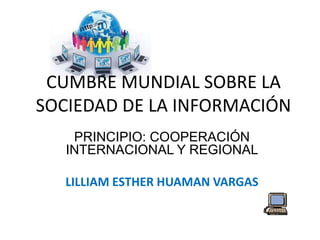 CUMBRE MUNDIAL SOBRE LA 
SOCIEDAD DE LA INFORMACIÓN 
PRINCIPIO: COOPERACIÓN 
INTERNACIONAL Y REGIONAL 
LILLIAM ESTHER HUAMAN VARGAS 
 