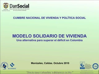 CUMBRE NACIONAL DE VIVIENDA Y POLÍTICA SOCIAL
Manizales, Caldas. Octubre 2010
MODELO SOLIDARIO DE VIVIENDA
Una alternativa para superar el déficit en Colombia
 