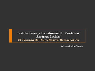 Instituciones y transformación Social en 
América Latina: 
El Camino del Puro Centro Democrático 
Álvaro Uribe Vélez 
 