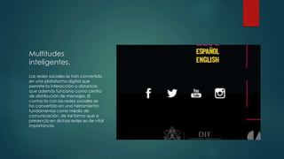 Multitudes 
inteligentes. 
Las redes sociales se han convertido 
en una plataforma digital que 
permite la interacción a distancia, 
que además funciona como centro 
de distribución de mensajes. El 
contacto con las redes sociales se 
ha convertido en una herramienta 
fundamental como medio de 
comunicación, de tal forma que a 
presencia en dichas redes es de vital 
importancia. 
 
