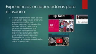 Experiencias enriquecedoras para 
el usuario 
 Con la aparición del Flash, los sitios 
web fueron capaces de crear una 
experiencia grafica mas 
satisfactoria para los usuarios. Los 
botones, videos, mascaras y 
gráficos son elementos que 
mejoraron notoriamente la 
experiencia del usuario. El sitio 
web, presenta animación de 
fotografías así como videos, 
además de incorporar una interfaz 
colorida y atractiva. 
 