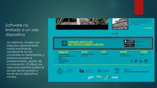 Software no 
limitado a un solo 
dispositivo 
Los teléfonos móviles, han 
adquirido gradualmente 
mayor importancia, 
actualmente se han 
convertido en herramientas y 
plataformas para el 
entretenimiento, gestión de 
la información. El utilizar una 
aplicación permite facilitar el 
acceso de los usuarios a 
través de sus dispositivos 
móviles. 
 