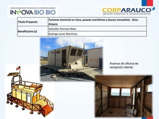 Avance de oficina de 
recepción cliente 
Título Proyecto 
Turismo vivencial en Llico, paseos marítimos y buceo recreativo- Llico. 
Arauco 
Beneficiario (s) 
Salvador Donoso Báez 
Rodrigo Jerez Martínez 
 
