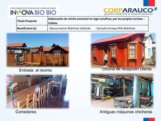 Entrada al recinto 
Comedores 
Oficina de recepción cliente 
Antiguas máquinas chicheras 
Título Proyecto 
Elaboración de chicha ancestral en lago Lanalhue, por los propios turistas – 
Cañete. 
Beneficiario (s) - Nancy Ivonne Martínez Gallardo - Gonzalo Enrique Rifo Martínez 
 