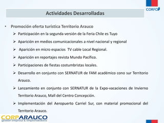 Actividades Desarrolladas 
• Promoción oferta turística Territorio Arauco 
 Participación en la segunda versión de la Feria Chile es Tuyo 
 Aparición en medios comunicacionales a nivel nacional y regional 
 Aparición en micro espacios TV cable Local Regional. 
 Aparición en reportajes revista Mundo Pacífico. 
 Participaciones de fiestas costumbristas locales. 
 Desarrollo en conjunto con SERNATUR de FAM académico cono sur Territorio 
Arauco. 
 Lanzamiento en conjunto con SERNATUR de la Expo-vacaciones de Invierno 
Territorio Arauco, Mall del Centro Concepción. 
 Implementación del Aeropuerto Carriel Sur, con material promocional del 
Territorio Arauco. 
 