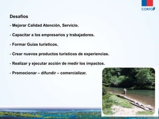 26 
Desafíos 
- Mejorar Calidad Atención, Servicio. 
- Capacitar a los empresarios y trabajadores. 
- Formar Guías turísticos. 
- Crear nuevos productos turísticos de experiencias. 
- Realizar y ejecutar acción de medir los impactos. 
- Promocionar – difundir – comercializar. 
 