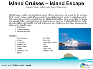 Island Cruises – Island Escape Sailing to: Western Mediterranean, Eastern Mediterranean Island Escape is a laid back ship, taking a more informal approach to life at sea. On the activities front, you can enjoy everything from pampering spa treatments and sports, to salsa classes and fruit carving demonstrations. And at night, it’s all about side-splitting stand-up comedy, live bands and cabaret. As for restaurants, there are three to choose from, two of which offer bumper buffet spreads. Add an internet café, kids’ club and several bars into the mix, and it’s no wonder guests keep coming back for more. 40,000 tons 1,544 passengers 540 crew and staff Facilities:  3 Restaurants Night Club 6 Bars Kid’s Club 3 Lounges Hair & Beauty Salon Internet café Gym Video Arcade Saunas Casino Sports Deck Swimming Pool Medical Centre Shops 