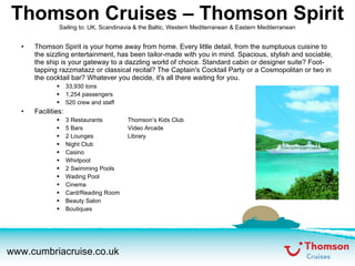 Thomson Cruises – Thomson Spirit Sailing to: UK, Scandinavia & the Baltic, Western Mediterranean & Eastern Mediterranean Thomson Spirit is your home away from home. Every little detail, from the sumptuous cuisine to the sizzling entertainment, has been tailor-made with you in mind. Spacious, stylish and sociable, the ship is your gateway to a dazzling world of choice. Standard cabin or designer suite? Foot-tapping razzmatazz or classical recital? The Captain's Cocktail Party or a Cosmopolitan or two in the cocktail bar? Whatever you decide, it's all there waiting for you. 33,930 tons 1,254 passengers 520 crew and staff Facilities: 3 Restaurants Thomson’s Kids Club 5 Bars Video Arcade 2 Lounges Library Night Club Casino Whirlpool 2 Swimming Pools Wading Pool Cinema Card/Reading Room Beauty Salon Boutiques 