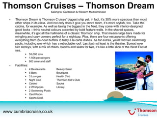 Thomson Cruises – Thomson Dream Sailing to: Caribbean & Western Mediterranean Thomson Dream is Thomson Cruises’ biggest ship yet. In fact, it’s 30% more spacious than most other ships in its class. And not only does it give you more room, it’s more stylish, too. Take the cabins, for example. As well as being the biggest in the fleet, they come with interior-designed good looks – think neutral colours accented by bold feature walls. In the shared spaces, meanwhile, it’s got all the hallmarks of a classic Thomson ship. That means large bars made for mingling and cosy corners perfect for a nightcap. Plus, there are four restaurants offering everything from 24-hour buffets to tasty à la carte dishes. As for extras, you’ll find two swimming pools, including one which has a retractable roof. Last but not least is the theatre. Spread over two storeys, with a mix of chairs, booths and seats for two, it’s like a little slice of the West End at sea. 55,000 tons 1,506 passengers 600 crew and staff Facilities: 4 Restaurants Beauty Salon 5 Bars Boutiques 3 Lounges Health Club Night Club Thomson Kid’s Club Casino Sauna 2 Whirlpools Library 2 Swimming Pools Card Room Sports Deck 