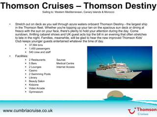 Thomson Cruises – Thomson Destiny Sailing to: Western Mediterranean, Canary Islands & Morocco Stretch out on deck as you sail through azure waters onboard Thomson Destiny - the largest ship in the Thomson fleet. Whether you're topping up your tan on the spacious sun deck or dining al fresco with the sun on your face, there's plenty to hold your attention during the day. Come sundown, thrilling cabaret shows and UK guest acts top the bill in an evening that often stretches to late in the night. Families, meanwhile, will be glad to hear the new improved Thomson Kids' Club keeps younger guests entertained whatever the time of day. 37,584 tons 1,450 passengers 540 crew and staff Facilities: 2 Restaurants Saunas 5 Bars Medical Centre 2 Lounges Internet Access Casino 2 Swimming Pools Library Beauty Salon Kidzone Video Arcade Gymnasium 