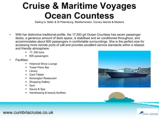 Cruise & Maritime Voyages Ocean Countess Sailing to: Baltic & St Petersburg, Mediterranean, Canary Islands & Madeira   With her distinctive traditional profile, the 17,593 grt Ocean Countess has seven passenger decks, a generous amount of deck space, is stabilised and air conditioned throughout, and accommodates about 800 passengers in comfortable surroundings. She is the perfect size for accessing more remote ports of call and provides excellent service standards within a relaxed and friendly atmosphere. 17, 593 tons 800 passengers Facilities: Holyrood Show Lounge Tower Piano Bar Library Card Tables Kensington Restaurant Shopping Gallery Gym Sauna & Spa Hairdressing & beauty facilities 