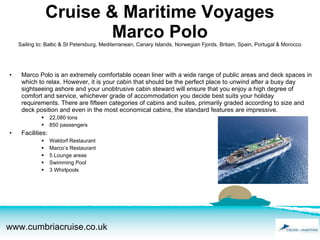 Cruise & Maritime Voyages Marco Polo Sailing to: Baltic & St Petersburg, Mediterranean, Canary Islands, Norwegian Fjords, Britain, Spain, Portugal & Morocco Marco Polo is an extremely comfortable ocean liner with a wide range of public areas and deck spaces in which to relax. However, it is your cabin that should be the perfect place to unwind after a busy day sightseeing ashore and your unobtrusive cabin steward will ensure that you enjoy a high degree of comfort and service, whichever grade of accommodation you decide best suits your holiday requirements. There are fifteen categories of cabins and suites, primarily graded according to size and deck position and even in the most economical cabins, the standard features are impressive. 22,080 tons 850 passengers Facilities: Waldorf Restaurant Marco’s Restaurant 5 Lounge areas Swimming Pool 3 Whirlpools 