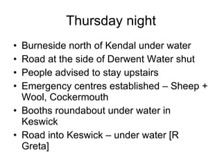 Thursday night Burneside north of Kendal under water Road at the side of Derwent Water shut People advised to stay upstairs Emergency centres established – Sheep + Wool, Cockermouth Booths roundabout under water in Keswick Road into Keswick – under water [R Greta] 