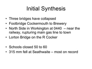 Initial Synthesis Three bridges have collapsed Footbridge Cockermouth to Brewery North Side in Workington at 0440  – near the railway, rupturing main gas line to town Lorton Bridge on the R Cocker Schools closed 50 to 60  315 mm fell at Seathwaite – most on record 