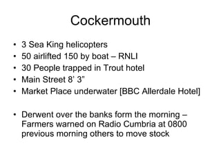 Cockermouth 3 Sea King helicopters 50 airlifted 150 by boat – RNLI 30 People trapped in Trout hotel Main Street 8’ 3” Market Place underwater [BBC Allerdale Hotel] Derwent over the banks form the morning – Farmers warned on Radio Cumbria at 0800 previous morning others to move stock 