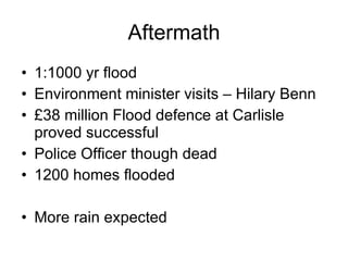Aftermath 1:1000 yr flood Environment minister visits – Hilary Benn £38 million Flood defence at Carlisle proved successful Police Officer though dead 1200 homes flooded More rain expected  