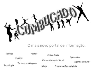 O mais novo portal de informação.
  Política                 Humor
                                           Crítica Social
             Esporte                                             Opressões
                                    Comportamento Social
                                                                     Agenda Cultural
               Turismo em Alagoas
Tecnologia                          Moda           Programações na Midia
 