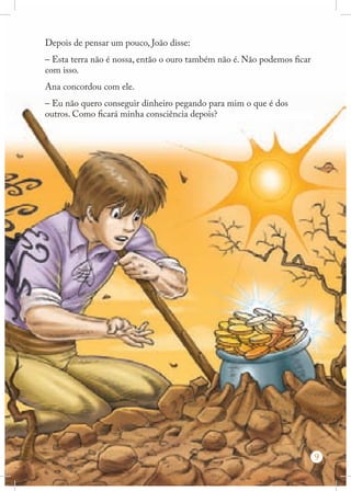 Depois de pensar um pouco, João disse:
– Esta terra não é nossa, então o ouro também não é. Não podemos ficar
com isso.
Ana concordou com ele.
– Eu não quero conseguir dinheiro pegando para mim o que é dos
outros. Como ficará minha consciência depois?

9

 