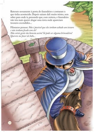 Bateram novamente à porta do fazendeiro e contaram o
que tinha acontecido. Depois saíram dali muito tristes, sem
saber para onde ir, pensando que, com certeza, o fazendeiro
não iria mais querer alugar uma terra onde apareciam
tesouros escondidos...
Filomeno pensou: Não é possível que eles tenham achado um tesouro
e não tenham ficado com ele!
Não existe gente tão honesta assim! Só pode ser alguma brincadeira!
Querem me fazer de bobo...

10

 