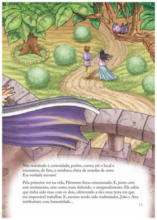 Não resistindo à curiosidade, porém, correu até o local e
encontrou, de fato, a cumbuca cheia de moedas de ouro.
Era verdade mesmo!
Pela primeira vez na vida, Filomeno ficou emocionado. E, junto com
este sentimento, veio outro, mais dolorido: o arrependimento. Ele sabia
que tinha sido mau com os dois, oferecendo a eles uma terra em que
era impossível trabalhar. E, mesmo tendo sido maltratados, João e Ana
retribuíram com honestidade...
11

 