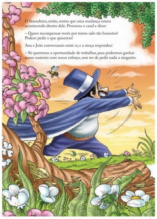O fazendeiro, então, sentiu que uma mudança estava
acontecendo dentro dele. Procurou o casal e disse:
– Quero recompensar vocês por terem sido tão honestos!
Podem pedir o que quiserem!
Ana e João conversaram entre si, e a moça respondeu:
– Só queremos a oportunidade de trabalhar, para podermos ganhar
nosso sustento com nosso esforço, sem ter de pedir nada a ninguém.

12

 