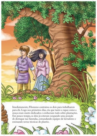 Imediatamente, Filomeno contratou os dois para trabalharem
para ele. Logo nos primeiros dias, viu que tanto o rapaz como a
moça eram muito dedicados e conheciam tudo sobre plantações.
Em pouco tempo, os dois já estavam ocupando uma posição
de destaque nas fazendas, comandando equipes de lavradores e
ensinando novas técnicas de plantio.
13

 