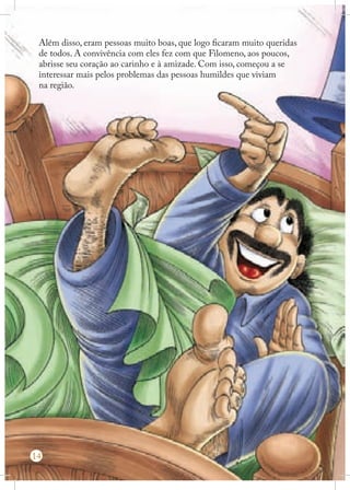 Além disso, eram pessoas muito boas, que logo ficaram muito queridas
de todos. A convivência com eles fez com que Filomeno, aos poucos,
abrisse seu coração ao carinho e à amizade. Com isso, começou a se
interessar mais pelos problemas das pessoas humildes que viviam
na região.

14

 