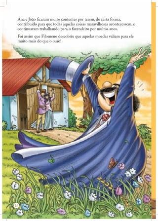 Ana e João ficaram muito contentes por terem, de certa forma,
contribuído para que todas aquelas coisas maravilhosas acontecessem, e
continuaram trabalhando para o fazendeiro por muitos anos.
Foi assim que Filomeno descobriu que aquelas moedas valiam para ele
muito mais do que o ouro!

16

 