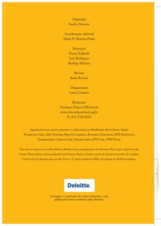 Adaptação
Sandra Aymone
Coordenação editorial
Sílnia N. Martins Prado
Ilustração
Pierre Trabbold
Luiz Rodrigues
Rodrigo Martins
Revisão
Katia Rossini
Diagramação
Linea Creativa
Realização
Fundação Educar DPaschoal
www.educardpaschoal.org.br
F: (19) 3728-8129
Agradecemos aos nossos parceiros a colaboração na distribuição destes livros: Argius

Transportes Ltda., Atlas Translog, Hiperion Logística, Reunidas Catarinense, RTE Rodonaves,
Transportadora Capivari Ltda.,Transportadora JPN Ltda., TRN Pavan.

Esta obra foi impressa na Gráfica Editora Modelo Ltda. em papelcartão Art Premium Tech (capa) e papel Couché
Suzano Matte (miolo), ambos produzidos pela Suzano Papel e Celulose a partir de florestas renováveis de eucalipto.
Cada árvore foi plantada para este fim. Esta é a 1ª edição, datada de 2008, com tiragem de 30.000 exemplares.

A tiragem e a prestação de contas referentes a esta
publicação foram conferidas pela Deloitte.

 