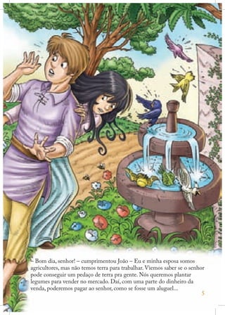 – Bom dia, senhor! – cumprimentou João – Eu e minha esposa somos
agricultores, mas não temos terra para trabalhar. Viemos saber se o senhor
pode conseguir um pedaço de terra pra gente. Nós queremos plantar
legumes para vender no mercado. Daí, com uma parte do dinheiro da
venda, poderemos pagar ao senhor, como se fosse um aluguel...
5

 