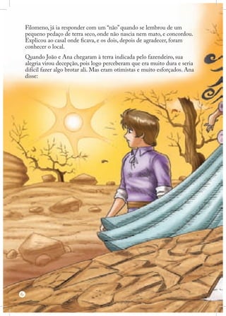 Filomeno, já ia responder com um “não” quando se lembrou de um
pequeno pedaço de terra seco, onde não nascia nem mato, e concordou.
Explicou ao casal onde ficava, e os dois, depois de agradecer, foram
conhecer o local.
Quando João e Ana chegaram à terra indicada pelo fazendeiro, sua
alegria virou decepção, pois logo perceberam que era muito dura e seria
difícil fazer algo brotar ali. Mas eram otimistas e muito esforçados. Ana
disse:

6

 