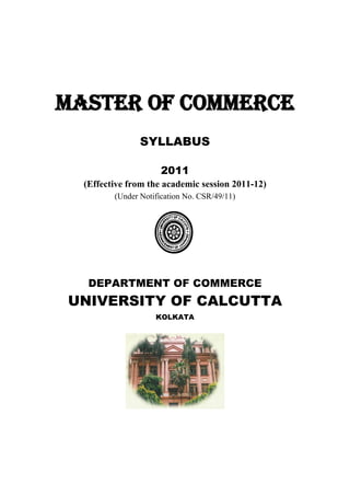 MASTER OF COMMERCE
SYLLABUS
2011
(Effective from the academic session 2011-12)
(Under Notification No. CSR/49/11)
DEPARTMENT OF COMMERCE
UNIVERSITY OF CALCUTTA
KOLKATA
 