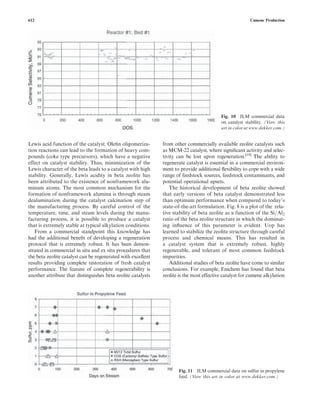 Lewis acid function of the catalyst. Oleﬁn oligomeriza-
tion reactions can lead to the formation of heavy com-
pounds (coke type precursors), which have a negative
effect on catalyst stability. Thus, minimization of the
Lewis character of the beta leads to a catalyst with high
stability. Generally, Lewis acidity in beta zeolite has
been attributed to the existence of nonframework alu-
minum atoms. The most common mechanism for the
formation of nonframework alumina is through steam
dealumination during the catalyst calcination step of
the manufacturing process. By careful control of the
temperature, time, and steam levels during the manu-
facturing process, it is possible to produce a catalyst
that is extremely stable at typical alkylation conditions.
From a commercial standpoint this knowledge has
had the additional beneﬁt of developing a regeneration
protocol that is extremely robust. It has been demon-
strated in commercial in situ and ex situ procedures that
the beta zeolite catalyst can be regenerated with excellent
results providing complete restoration of fresh catalyst
performance. The feature of complete regenerability is
another attribute that distinguishes beta zeolite catalysts
from other commercially available zeolite catalysts such
as MCM-22 catalyst, where signiﬁcant activity and selec-
tivity can be lost upon regeneration.[19]
The ability to
regenerate catalyst is essential in a commercial environ-
ment to provide additional ﬂexibility to cope with a wide
range of feedstock sources, feedstock contaminants, and
potential operational upsets.
The historical development of beta zeolite showed
that early versions of beta catalyst demonstrated less
than optimum performance when compared to today’s
state-of-the-art formulation. Fig. 8 is a plot of the rela-
tive stability of beta zeolite as a function of the Si=Al2
ratio of the beta zeolite structure in which the dominat-
ing inﬂuence of this parameter is evident. Uop has
learned to stabilize the zeolite structure through careful
process and chemical means. This has resulted in
a catalyst system that is extremely robust, highly
regenerable, and tolerant of most common feedstock
impurities.
Additional studies of beta zeolite have come to similar
conclusions. For example, Enichem has found that beta
zeolite is the most effective catalyst for cumene alkylation
Fig. 10 JLM commercial data
on catalyst stability. (View this
art in color at www.dekker.com.)
Fig. 11 JLM commercial data on sulfur in propylene
feed. (View this art in color at www.dekker.com.)
612 Cumene Production
 