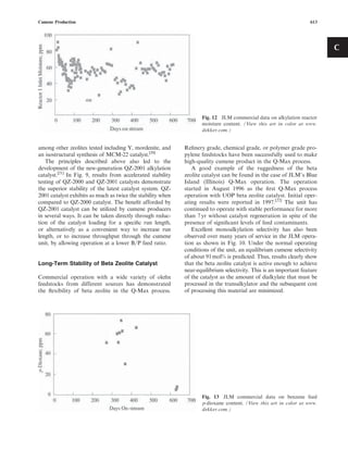 among other zeolites tested including Y, mordenite, and
an isostructural synthesis of MCM-22 catalyst.[20]
The principles described above also led to the
development of the new-generation QZ-2001 alkylation
catalyst.[21]
In Fig. 9, results from accelerated stability
testing of QZ-2000 and QZ-2001 catalysts demonstrate
the superior stability of the latest catalyst system. QZ-
2001 catalyst exhibits as much as twice the stability when
compared to QZ-2000 catalyst. The beneﬁt afforded by
QZ-2001 catalyst can be utilized by cumene producers
in several ways. It can be taken directly through reduc-
tion of the catalyst loading for a speciﬁc run length,
or alternatively as a convenient way to increase run
length, or to increase throughput through the cumene
unit, by allowing operation at a lower B=P feed ratio.
Long-Term Stability of Beta Zeolite Catalyst
Commercial operation with a wide variety of oleﬁn
feedstocks from different sources has demonstrated
the ﬂexibility of beta zeolite in the Q-Max process.
Reﬁnery grade, chemical grade, or polymer grade pro-
pylene feedstocks have been successfully used to make
high-quality cumene product in the Q-Max process.
A good example of the ruggedness of the beta
zeolite catalyst can be found in the case of JLM’s Blue
Island (Illinois) Q-Max operation. The operation
started in August 1996 as the ﬁrst Q-Max process
operation with UOP beta zeolite catalyst. Initial oper-
ating results were reported in 1997.[22]
The unit has
continued to operate with stable performance for more
than 7 yr without catalyst regeneration in spite of the
presence of signiﬁcant levels of feed contaminants.
Excellent monoalkylation selectivity has also been
observed over many years of service in the JLM opera-
tion as shown in Fig. 10. Under the normal operating
conditions of the unit, an equilibrium cumene selectivity
of about 91mol% is predicted. Thus, results clearly show
that the beta zeolite catalyst is active enough to achieve
near-equilibrium selectivity. This is an important feature
of the catalyst as the amount of dialkylate that must be
processed in the transalkylator and the subsequent cost
of processing this material are minimized.
Fig. 12 JLM commercial data on alkylation reactor
moisture content. (View this art in color at www.
dekker.com.)
Fig. 13 JLM commercial data on benzene feed
p-dioxane content. (View this art in color at www.
dekker.com.)
Cumene Production 613
C
 