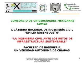 X CÁTEDRA NACIONAL DE INGENIERÍA CIVIL “EMILIO ROSENBLUETH”
FACULTAD DE INGENIERÍA UNIVERSIDAD AUTÓNOMA DE CHIAPAS
11, 12 y 13 Noviembre de 2015
Tuxtla Gutiérrez, Chiapas, México
CONSORCIO DE UNIVERSIDADES MEXICANAS
CUMEX
X CÁTEDRA NACIONAL DE INGENIERÍA CIVIL
“EMILIO ROSENBLUETH”
“LA INGENIERÍA CIVIL ANTE LOS RETOS DE
INFRAESTRUCTURA SUSTENTABLE”
FACULTAD DE INGENIERÍA
UNIVERSIDAD AUTÓNOMA DE CHIAPAS
Consorcio de
Universidades
Mexicanas
UNA ALIANZA DE CALIDAD POR LA EDUCACIÓN SUPERIOR
1
 