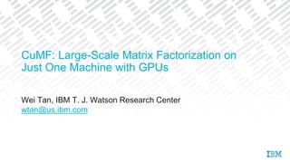 Wei Tan, IBM T. J. Watson Research Center
wtan@us.ibm.com
CuMF: Large-Scale Matrix Factorization on
Just One Machine with GPUs
 
