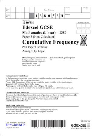 Examiner’s use only
Team Leader’s use only
Surname Initial(s)
Signature
Centre
No.
Turn over
Candidate
No.
Paper Reference(s)
1380/3H
Edexcel GCSE
Mathematics (Linear) – 1380
Paper 3 (Non-Calculator)
Cumulative Frequency
Past Paper Questions
Arranged by Topic
Materials required for examination Items included with question papers
Ruler graduated in centimetres and Nil
millimetres, protractor, compasses,
pen, HB pencil, eraser.
Tracing paper may be used.
Instructions to Candidates
In the boxes above, write your centre number, candidate number, your surname, initials and signature.
Check that you have the correct question paper.
Answer ALL the questions. Write your answers in the spaces provided in this question paper.
You must NOT write on the formulae page.
Anything you write on the formulae page will gain NO credit.
If you need more space to complete your answer to any question, use additional answer sheets.
Information for Candidates
The marks for individual questions and the parts of questions are shown in round brackets: e.g. (2).
There are 26 questions in this question paper. The total mark for this paper is 100.
There are 24 pages in this question paper. Any blank pages are indicated.
Calculators must not be used.
Advice to Candidates
Show all stages in any calculations.
Work steadily through the paper. Do not spend too long on one question.
If you cannot answer a question, leave it and attempt the next one.
Return at the end to those you have left out.
Lots more free papers at:
http://bland.in
Compiled by Peter Bland
*N34730A0124*
Paper Reference
1 3 8 0 3 H
 