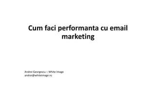 Cum faci performanta cu email
marketing
Andrei Georgescu – White Image
andrei@whiteimage.ro
 