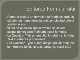 Editarea FormularuluiPentru a alcătui un formular de feedback trebuie să dăm un nume formularului completând primul spaţiu de sus.În cel de-al doilea spaţiu trebuie să scriem scopul pentru care înaintăm acest formular.La Question Title scriem titlul întrebării şi la Help Text întrebarea propriu-zisă.Din Question Type putem alege tipul de răspuns la întrebare (grilă, tip text, paragraf, scală etc.)