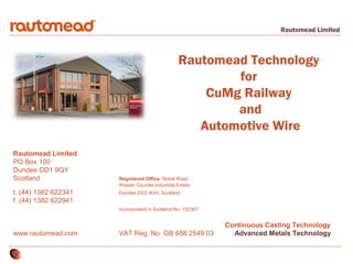 Rautomead Limited

Rautomead Technology
for
CuMg Railway
and
Automotive Wire
Rautomead Limited
PO Box 100
Dundee DD1 9QY
Scotland
t. (44) 1382 622341
f. (44) 1382 622941

Registered Office: Nobel Road
Wester Gourdie Industrial Estate
Dundee DD2 4UH, Scotland
Incorporated in Scotland No. 152367

www.rautomead.com

VAT Reg. No. GB 658 2549 03

Continuous Casting Technology
Advanced Metals Technology

 